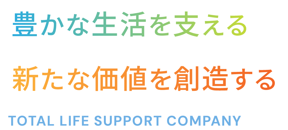 豊かな生活を支える 新たな価値を創造する TOTAL LIFE SUPPORT COMPANY